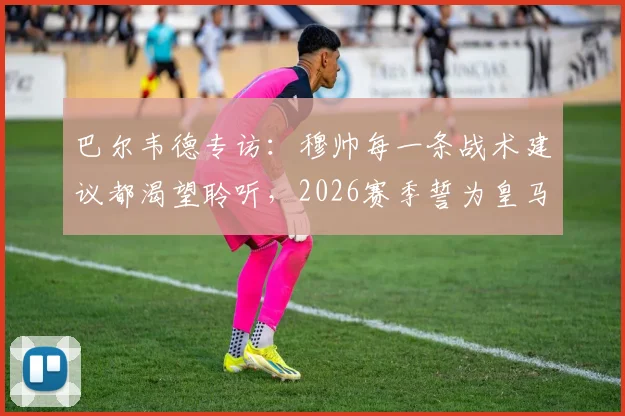 巴尔韦德专访：穆帅每一条战术建议都渴望聆听，2026赛季誓为皇马死忠带回冠军奖杯