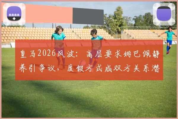 皇马2026风波:高层要求姆巴佩静养引争议,度假方式成双方关系潜在裂痕