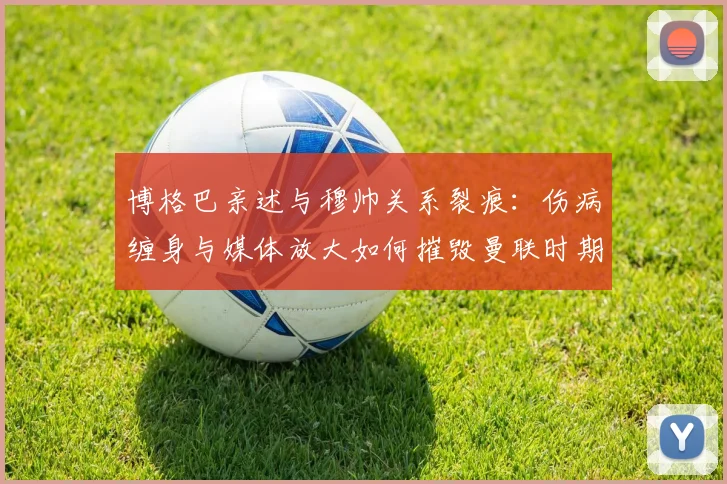 博格巴亲述与穆帅关系裂痕：伤病缠身与媒体放大如何摧毁曼联时期的合作？
