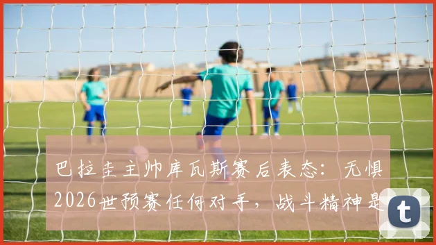 巴拉圭主帅库瓦斯赛后表态：无惧2026世预赛任何对手，战斗精神是球队信条