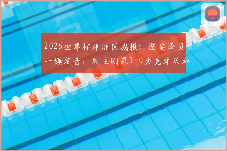 2026世界杯非洲区战报：图安泽贝一锤定音，民主刚果1-0力克牙买加成功晋级，附比赛关键数据解析