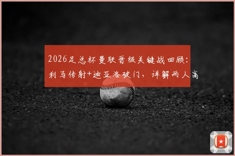 2026足总杯曼联晋级关键战回顾：利马传射+迪亚洛破门，详解两人高光表现与战术作用