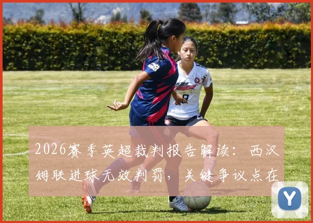 2026赛季英超裁判报告解读：西汉姆联进球无效判罚，关键争议点在于门将与进攻球员对抗细节分析