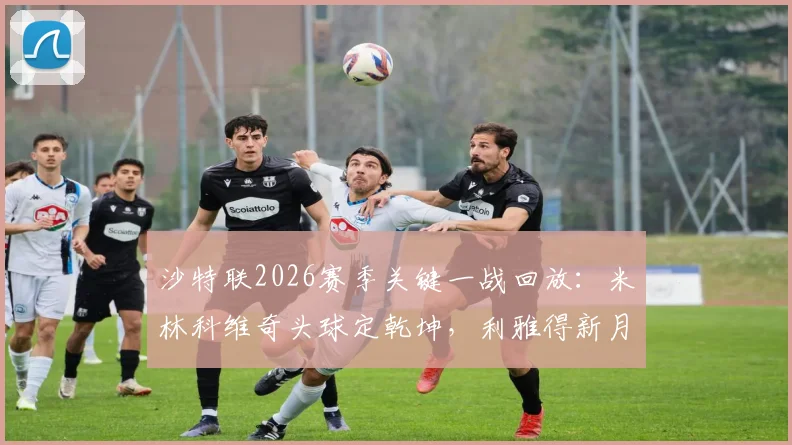 沙特联2026赛季关键一战回放：米林科维奇头球定乾坤，利雅得新月1-0险胜达马克，门将布努争议点球判罚引热议