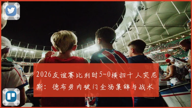 2026友谊赛比利时5-0横扫十人突尼斯：德布劳内破门全场集锦与战术复盘深度解读