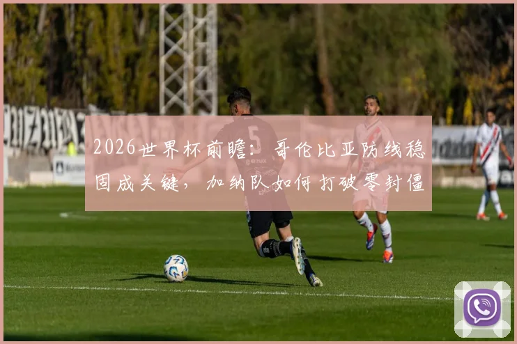 2026世界杯前瞻：哥伦比亚防线稳固成关键，加纳队如何打破零封僵局？备战策略深度解析