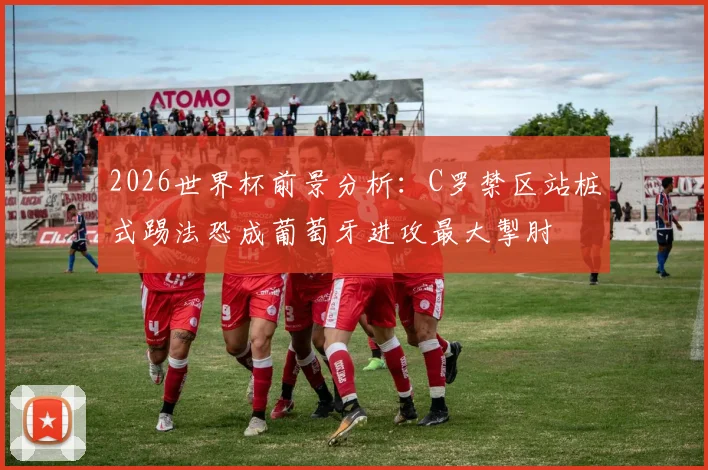 2026世界杯前景分析：C罗禁区站桩式踢法恐成葡萄牙进攻最大掣肘