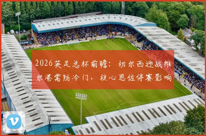 2026英足总杯前瞻：切尔西迎战维尔港需防冷门，核心恩佐停赛影响几何？