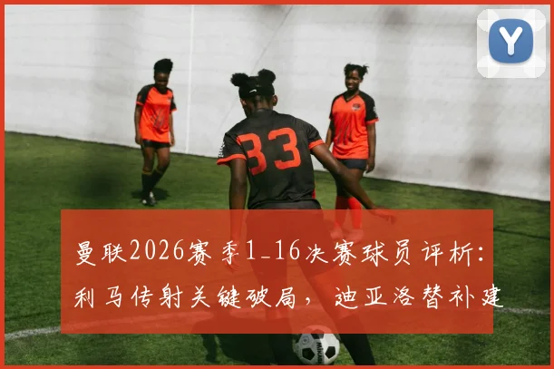 曼联2026赛季1_16决赛球员评析：利马传射关键破局，迪亚洛替补建功价值连城
