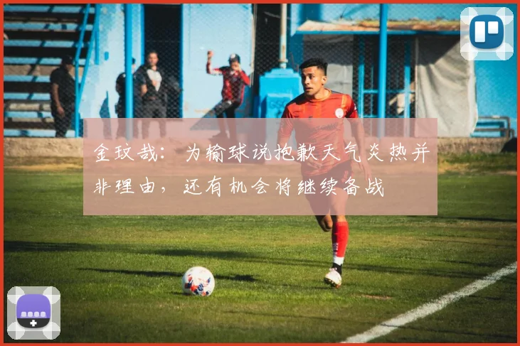 金玟哉：为输球说抱歉天气炎热并非理由，还有机会将继续备战
