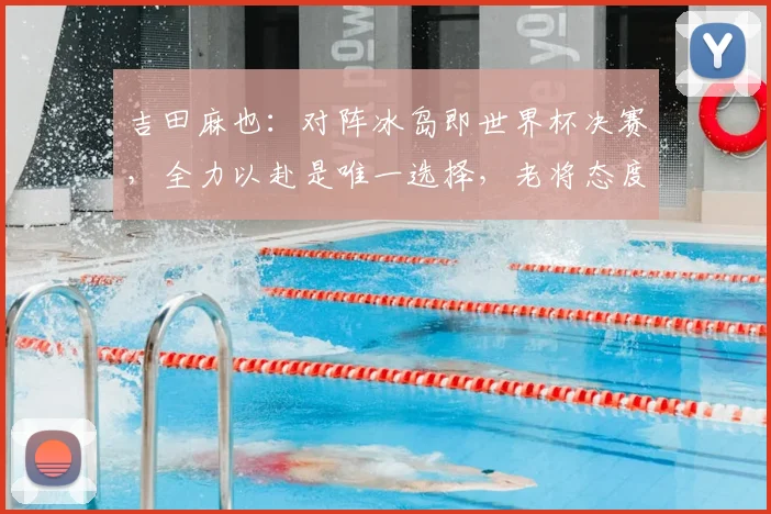 吉田麻也：对阵冰岛即世界杯决赛，全力以赴是唯一选择，老将态度诠释竞技精神