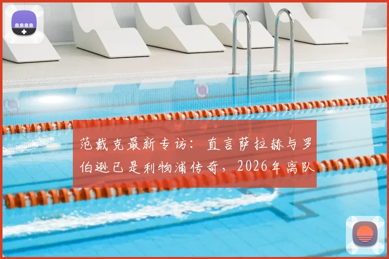 范戴克最新专访:直言萨拉赫与罗伯逊已是利物浦传奇,2026年离队潮引深思,队长剖析红军更衣室真实氛围