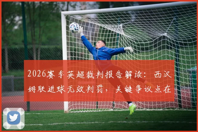 2026赛季英超裁判报告解读：西汉姆联进球无效判罚，关键争议点在于门将与进攻球员对抗细节分析