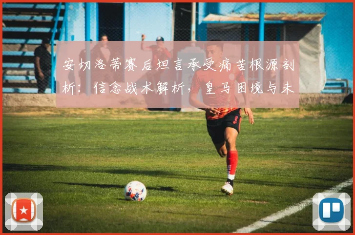 安切洛蒂赛后坦言承受痛苦根源剖析：信念战术解析，皇马困境与未来展望