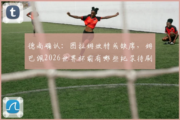 德尚确认：图拉姆坎特或缺席，姆巴佩2026世界杯前有哪些纪录待刷新？球员动向与国家队前景解析