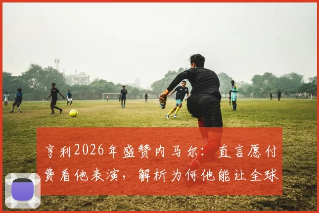 亨利2026年盛赞内马尔：直言愿付费看他表演，解析为何他能让全球球迷爱上足球