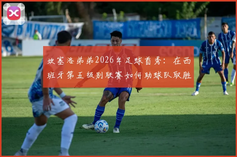 坎塞洛弟弟2026年足球首秀：在西班牙第五级别联赛如何助球队取胜，踢的什么位置与球队分析