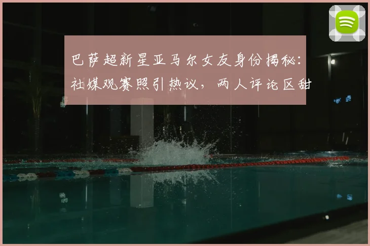 巴萨超新星亚马尔女友身份揭秘：社媒观赛照引热议，两人评论区甜蜜互动细节全回顾