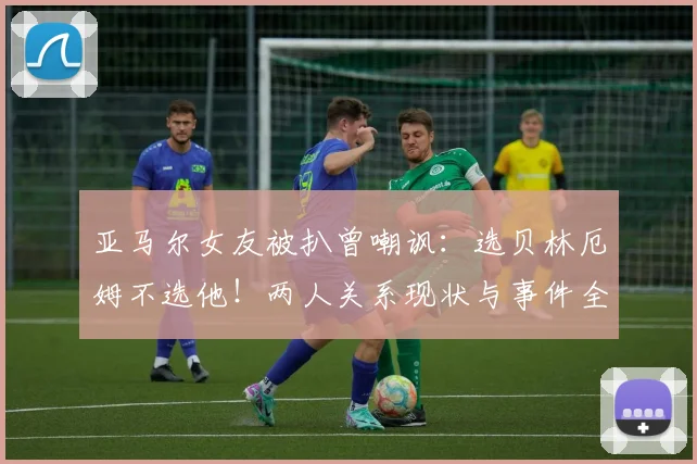 亚马尔女友被扒曾嘲讽：选贝林厄姆不选他！两人关系现状与事件全解析