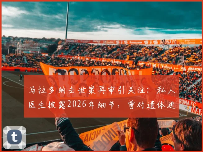 马拉多纳去世案再审引关注：私人医生披露2026年细节，曾对遗体进行一小时抢救