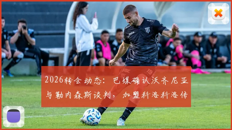 2026转会动态:巴媒确认沃齐尼亚与勒内森斯谈判,加盟科洛科洛传闻不实