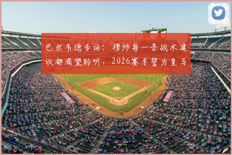 巴尔韦德专访：穆帅每一条战术建议都渴望聆听，2026赛季誓为皇马死忠带回冠军奖杯