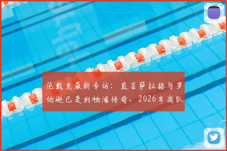 范戴克最新专访：直言萨拉赫与罗伯逊已是利物浦传奇，2026年离队潮引深思，队长剖析红军更衣室真实氛围