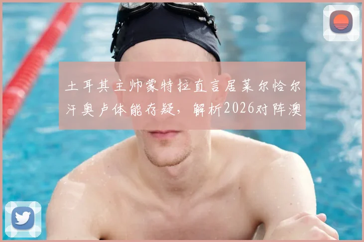 土耳其主帅蒙特拉直言居莱尔恰尔汗奥卢体能存疑，解析2026对阵澳大利亚的战术难点与轮换策略