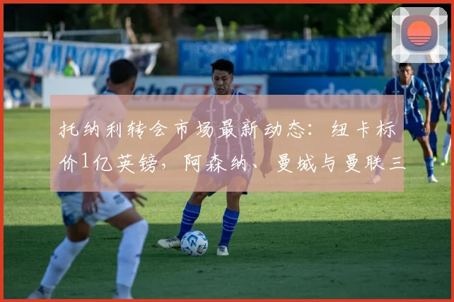 托纳利转会市场最新动态：纽卡标价1亿英镑，阿森纳、曼城与曼联三大英超豪门展开争夺，2026年夏窗关键战