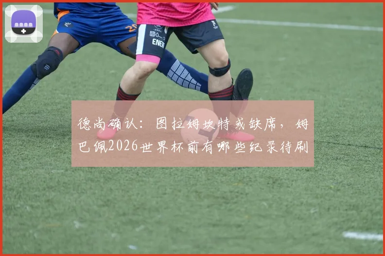 德尚确认：图拉姆坎特或缺席，姆巴佩2026世界杯前有哪些纪录待刷新？球员动向与国家队前景解析
