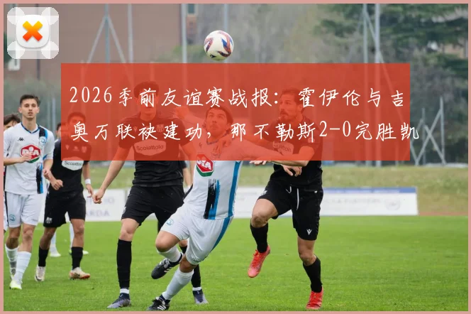 2026季前友谊赛战报:霍伊伦与吉奥万联袂建功,那不勒斯2-0完胜凯勒雷斯,最新比赛详情与进球解析