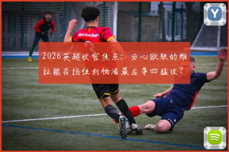 2026英超收官焦点：分心欧联的维拉能否挡住利物浦最后争四猛攻？战术与关键球员全面前瞻