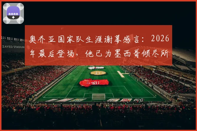 奥乔亚国家队生涯谢幕感言：2026年最后登场，他已为墨西哥倾尽所有