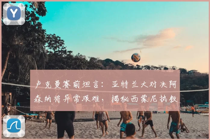 卢克曼赛前坦言：亚特兰大对决阿森纳将异常艰难，揭秘西蒙尼执教如何让他全面蜕变