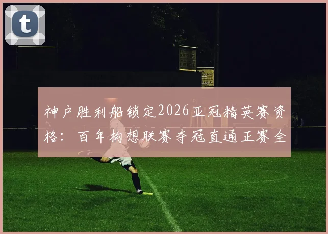 神户胜利船锁定2026亚冠精英赛资格:百年构想联赛夺冠直通正赛全解析,附J联赛欧战名额获取路径