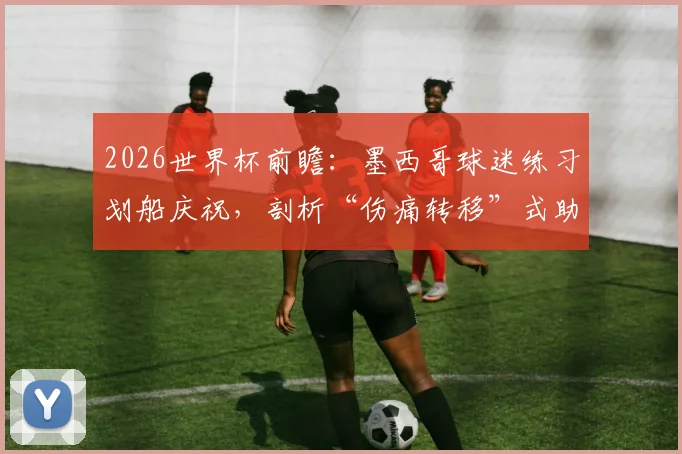 2026世界杯前瞻：墨西哥球迷练习划船庆祝，剖析“伤痛转移”式助威与挪威英格兰之战关联