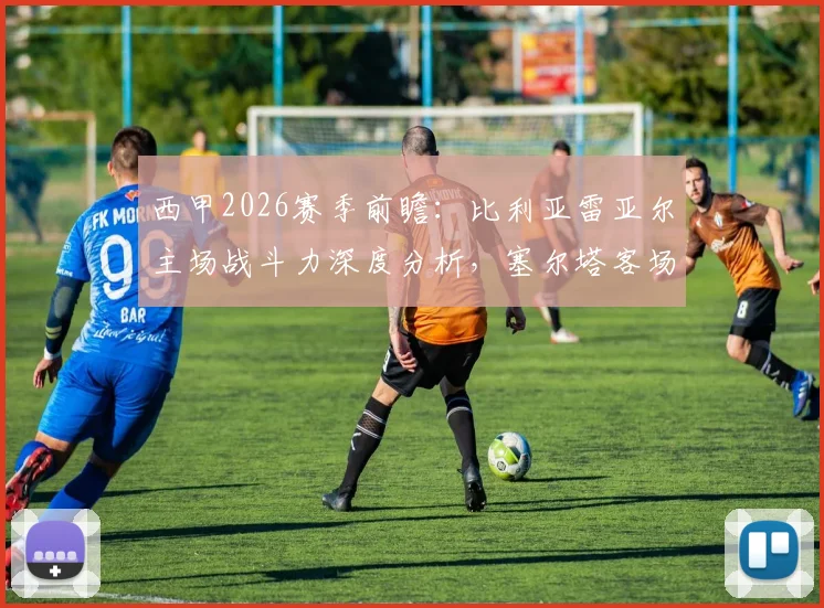 西甲2026赛季前瞻：比利亚雷亚尔主场战斗力深度分析，塞尔塔客场抢分能力同样不可小觑
