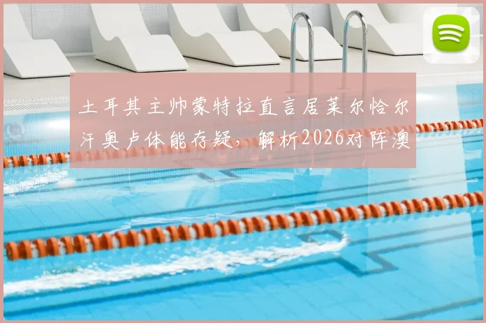 土耳其主帅蒙特拉直言居莱尔恰尔汗奥卢体能存疑,解析2026对阵澳大利亚的战术难点与轮换策略