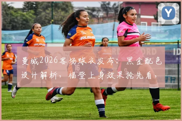 曼城2026客场球衣发布：黑金配色设计解析，福登上身效果抢先看，附球衣购买渠道与价格指南