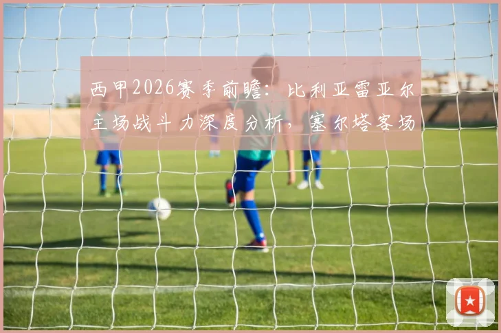 西甲2026赛季前瞻：比利亚雷亚尔主场战斗力深度分析，塞尔塔客场抢分能力同样不可小觑