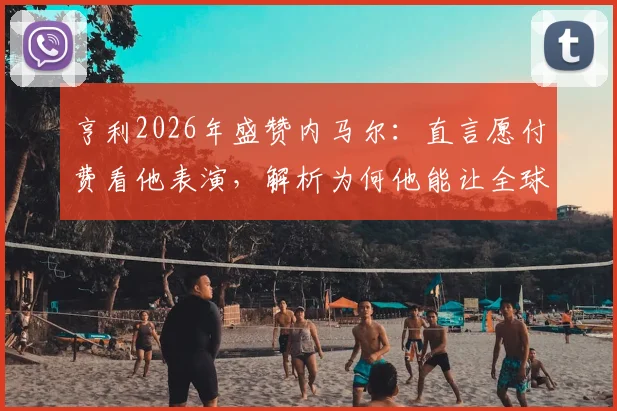 亨利2026年盛赞内马尔：直言愿付费看他表演，解析为何他能让全球球迷爱上足球