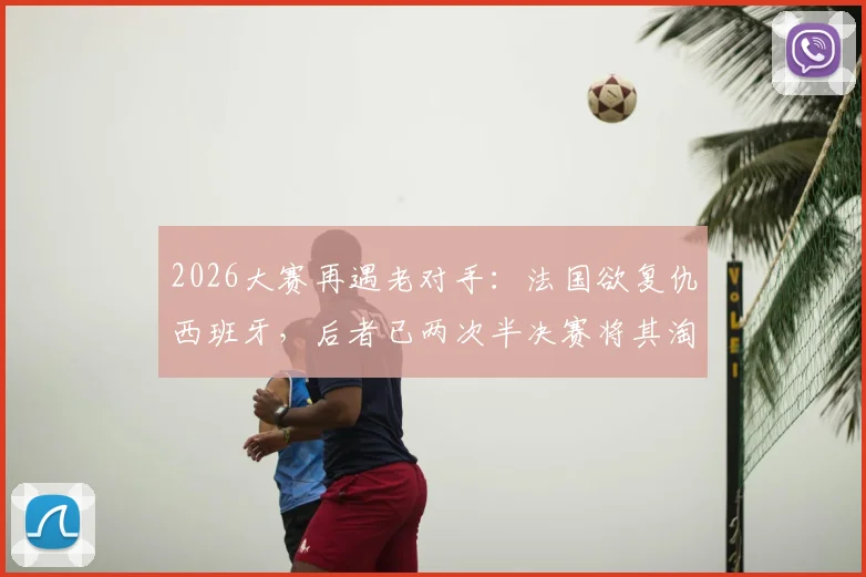 2026大赛再遇老对手：法国欲复仇西班牙，后者已两次半决赛将其淘汰，历史战绩与阵容前瞻