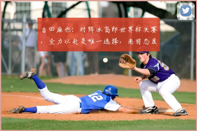 吉田麻也：对阵冰岛即世界杯决赛，全力以赴是唯一选择，老将态度诠释竞技精神