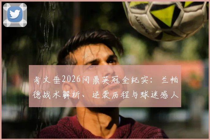 考文垂2026问鼎英冠全纪实：兰帕德战术解析、逆袭历程与球迷感人时刻，附夺冠关键战回顾