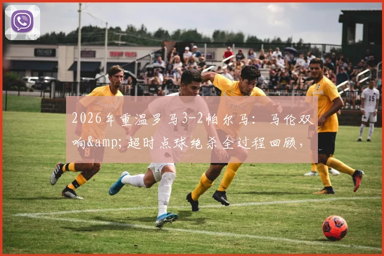 2026年重温罗马3-2帕尔马：马伦双响&超时点球绝杀全过程回顾，解析那场奇迹逆转的经典瞬间