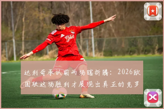 达利奇承认前两场瞎折腾：2026欧国联这场胜利才展现出真正的克罗地亚队