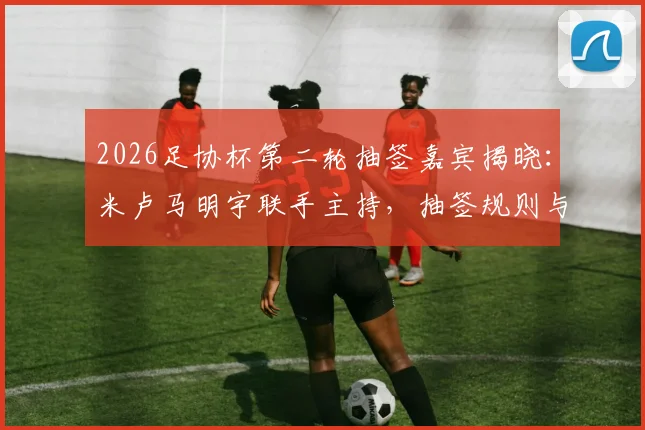 2026足协杯第二轮抽签嘉宾揭晓：米卢马明宇联手主持，抽签规则与直播观看方式全解析