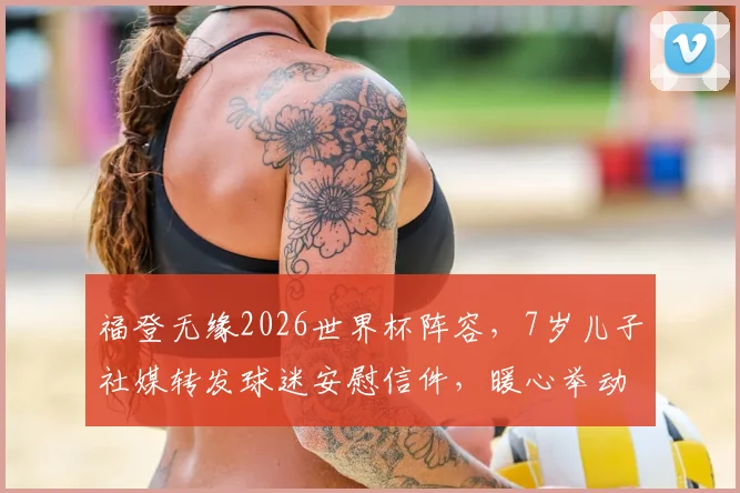 福登无缘2026世界杯阵容，7岁儿子社媒转发球迷安慰信件，暖心举动展现球星家庭温情