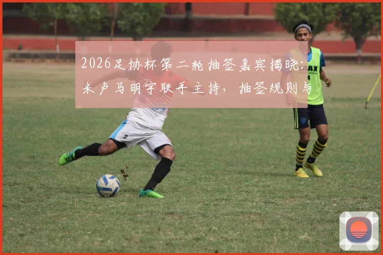 2026足协杯第二轮抽签嘉宾揭晓：米卢马明宇联手主持，抽签规则与直播观看方式全解析