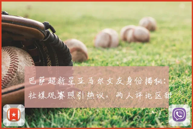 巴萨超新星亚马尔女友身份揭秘：社媒观赛照引热议，两人评论区甜蜜互动细节全回顾